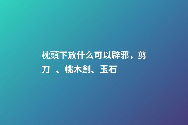 枕頭下放什么可以辟邪，剪刀、桃木劍、玉石